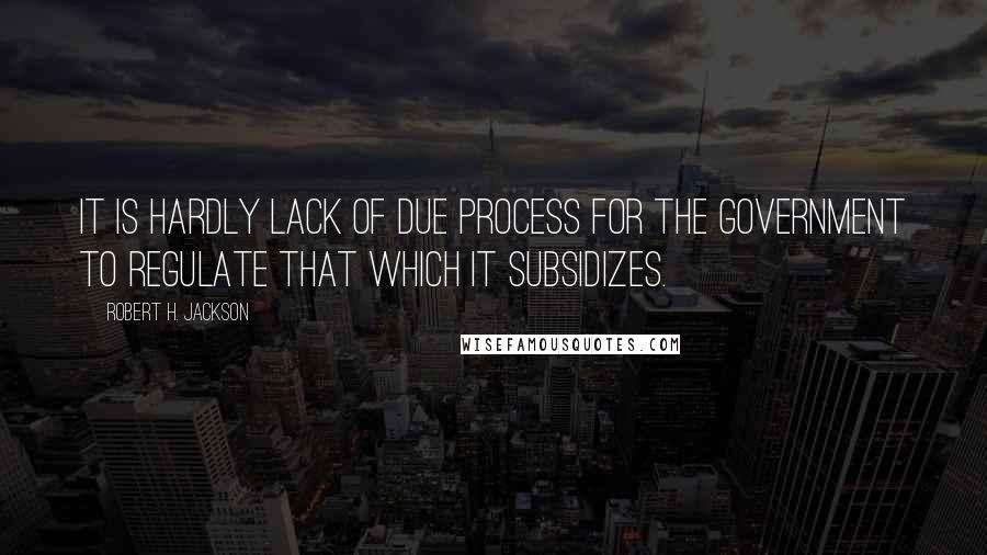 Robert H. Jackson Quotes: It is hardly lack of due process for the Government to regulate that which it subsidizes.