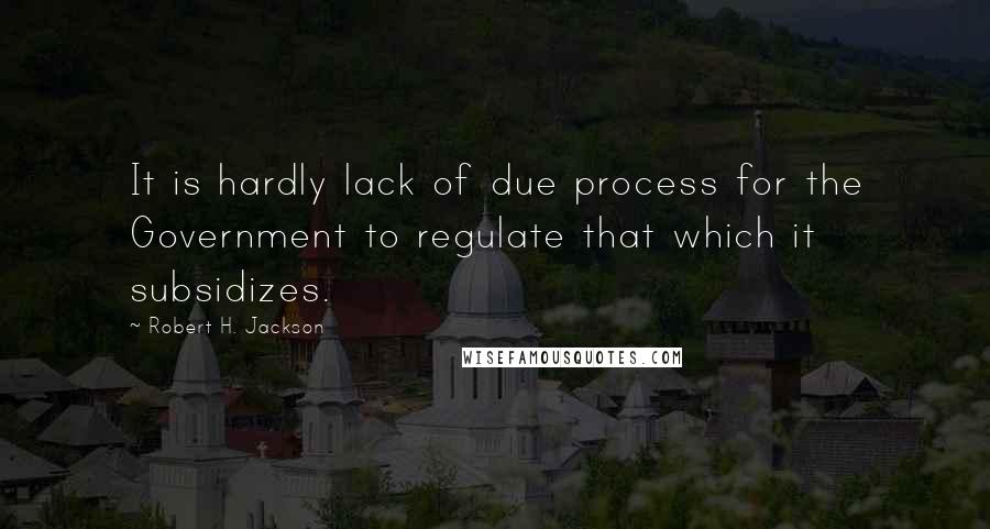 Robert H. Jackson Quotes: It is hardly lack of due process for the Government to regulate that which it subsidizes.