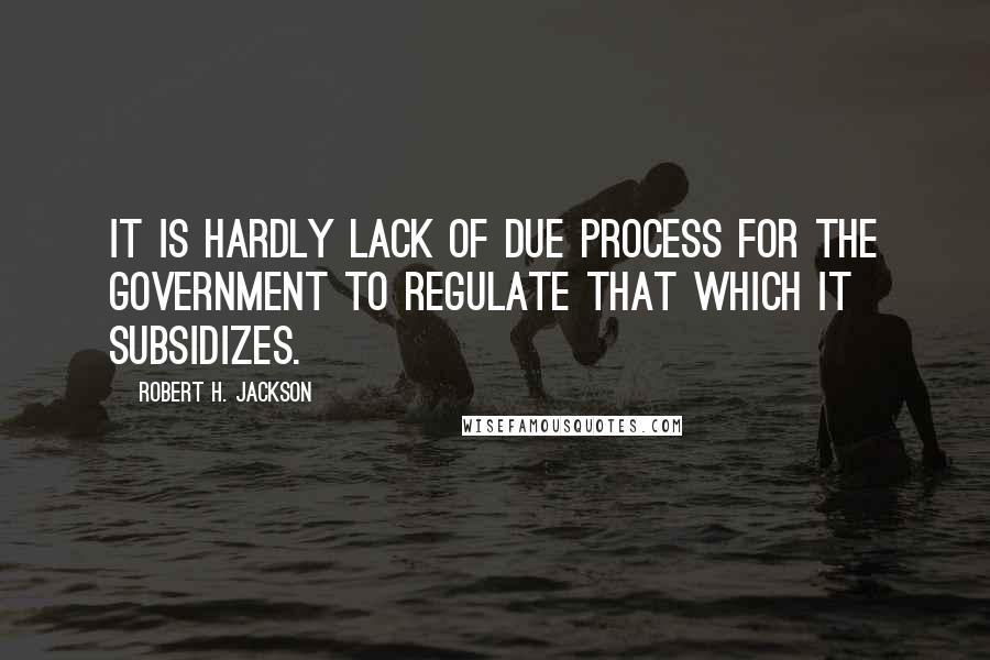 Robert H. Jackson Quotes: It is hardly lack of due process for the Government to regulate that which it subsidizes.