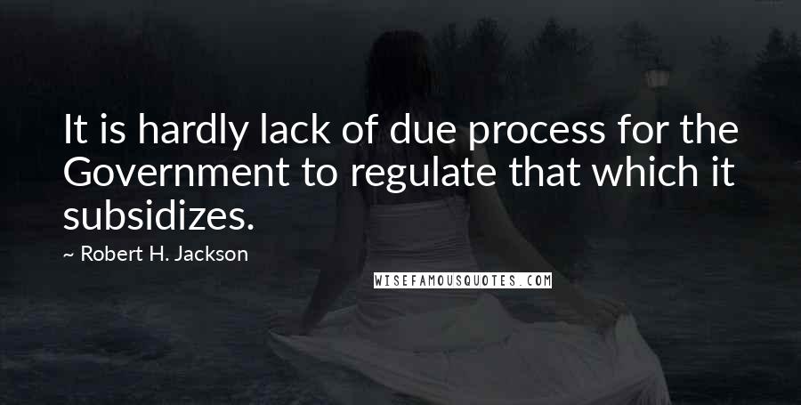 Robert H. Jackson Quotes: It is hardly lack of due process for the Government to regulate that which it subsidizes.