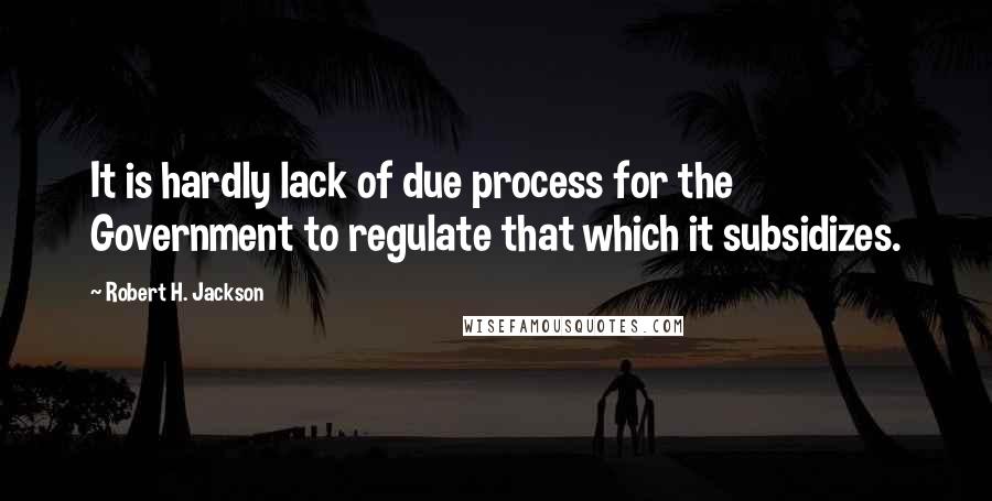 Robert H. Jackson Quotes: It is hardly lack of due process for the Government to regulate that which it subsidizes.