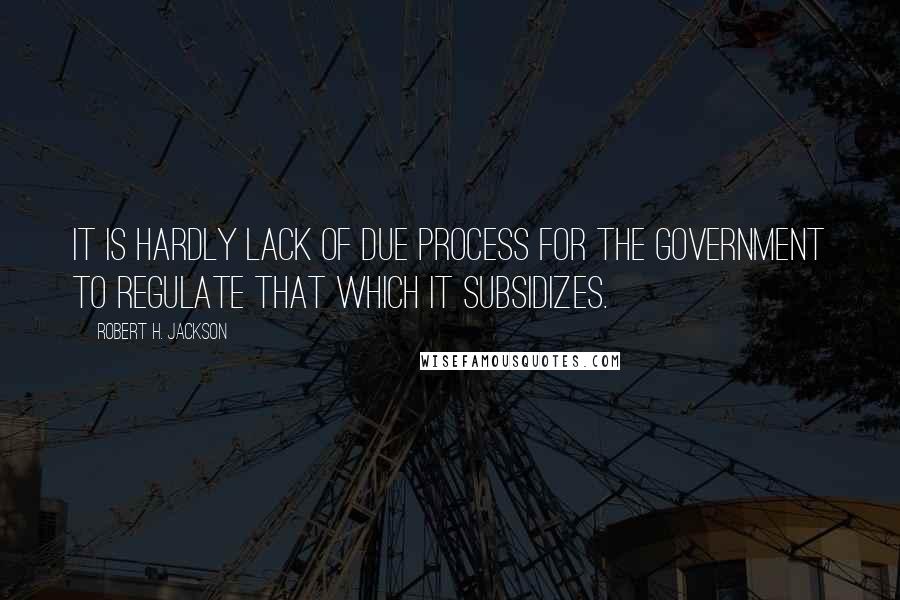 Robert H. Jackson Quotes: It is hardly lack of due process for the Government to regulate that which it subsidizes.