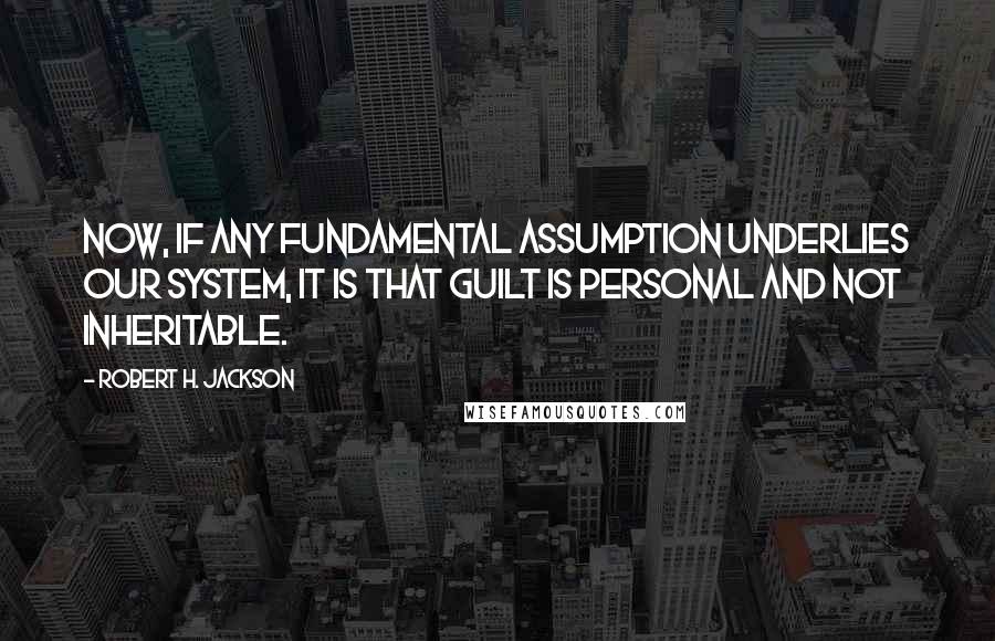 Robert H. Jackson Quotes: Now, if any fundamental assumption underlies our system, it is that guilt is personal and not inheritable.