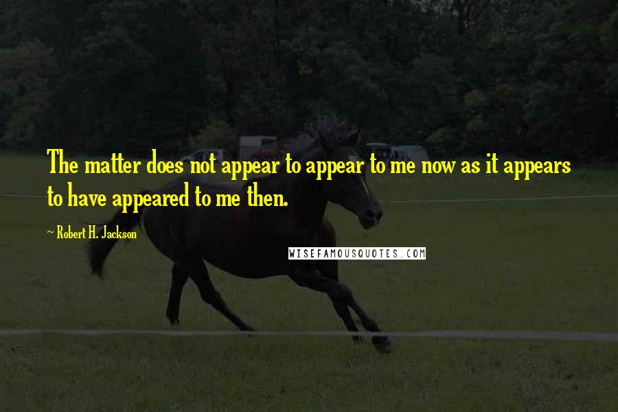 Robert H. Jackson Quotes: The matter does not appear to appear to me now as it appears to have appeared to me then.