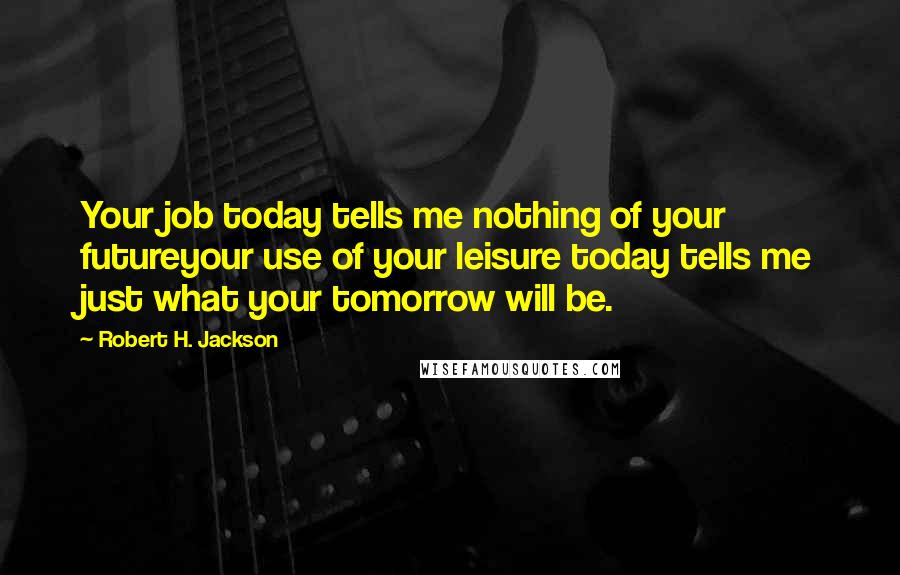 Robert H. Jackson Quotes: Your job today tells me nothing of your futureyour use of your leisure today tells me just what your tomorrow will be.