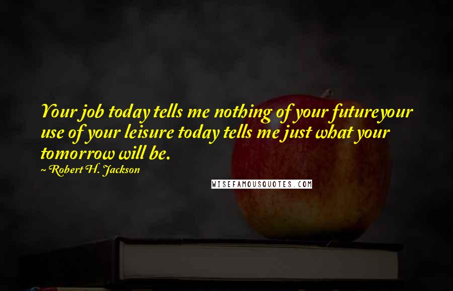 Robert H. Jackson Quotes: Your job today tells me nothing of your futureyour use of your leisure today tells me just what your tomorrow will be.