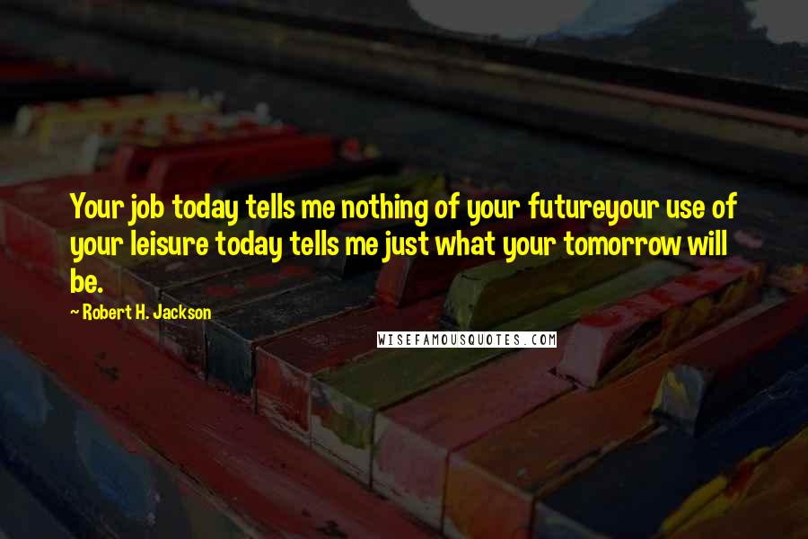 Robert H. Jackson Quotes: Your job today tells me nothing of your futureyour use of your leisure today tells me just what your tomorrow will be.