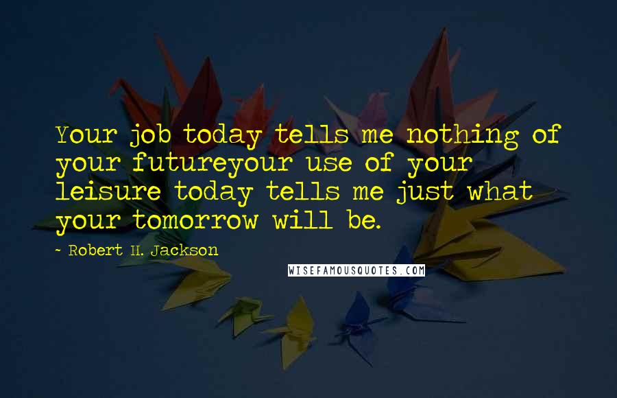 Robert H. Jackson Quotes: Your job today tells me nothing of your futureyour use of your leisure today tells me just what your tomorrow will be.