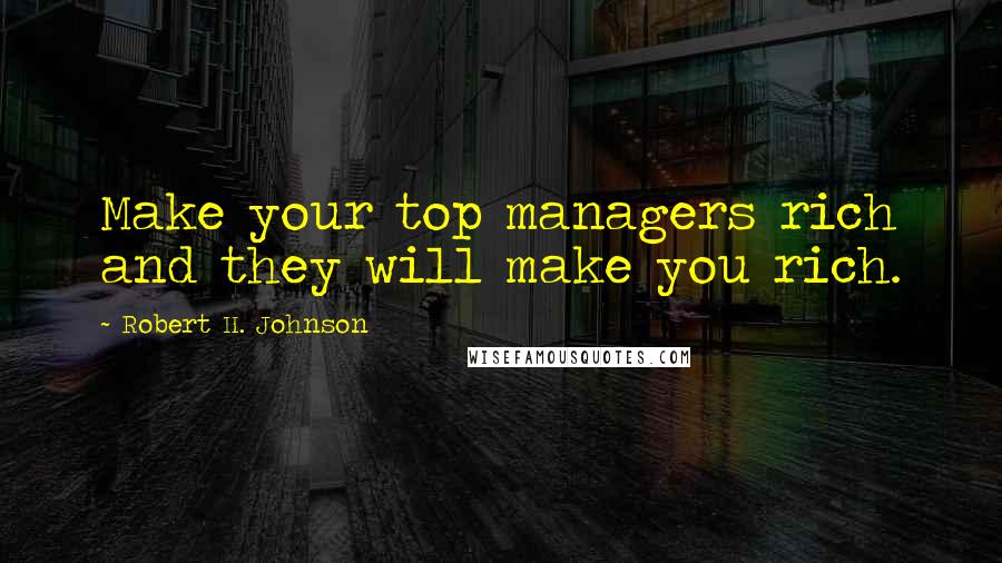 Robert H. Johnson Quotes: Make your top managers rich and they will make you rich.