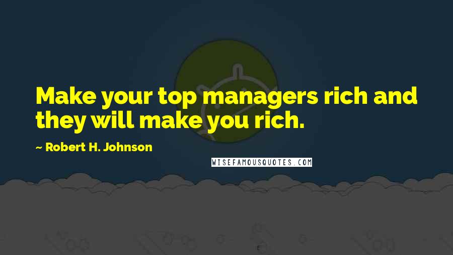 Robert H. Johnson Quotes: Make your top managers rich and they will make you rich.