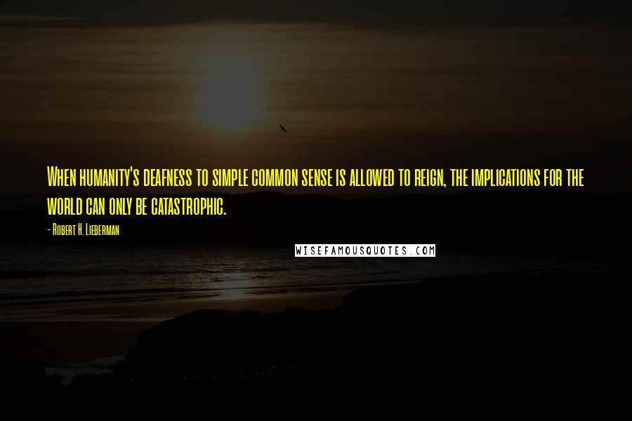 Robert H. Lieberman Quotes: When humanity's deafness to simple common sense is allowed to reign, the implications for the world can only be catastrophic.