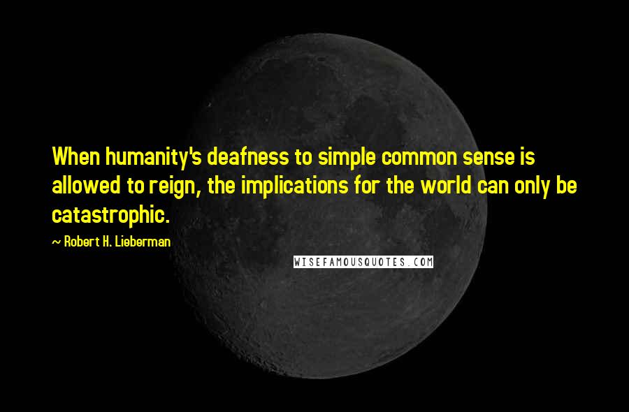 Robert H. Lieberman Quotes: When humanity's deafness to simple common sense is allowed to reign, the implications for the world can only be catastrophic.