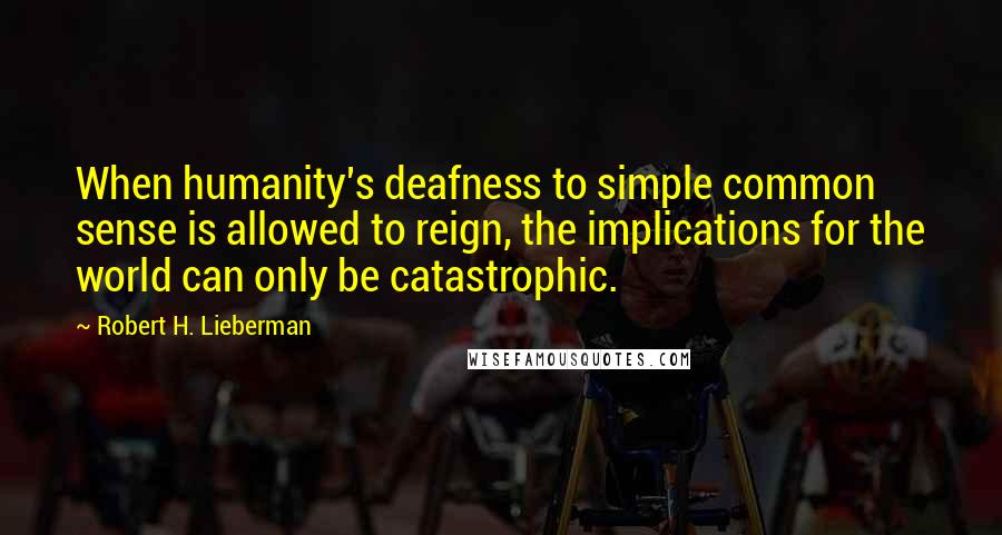 Robert H. Lieberman Quotes: When humanity's deafness to simple common sense is allowed to reign, the implications for the world can only be catastrophic.