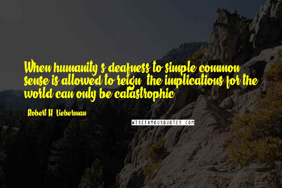 Robert H. Lieberman Quotes: When humanity's deafness to simple common sense is allowed to reign, the implications for the world can only be catastrophic.