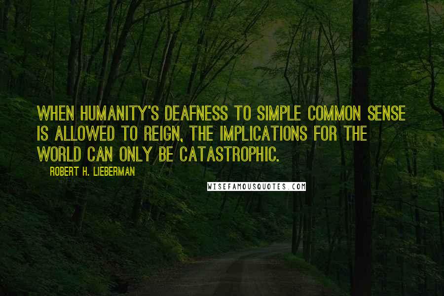 Robert H. Lieberman Quotes: When humanity's deafness to simple common sense is allowed to reign, the implications for the world can only be catastrophic.