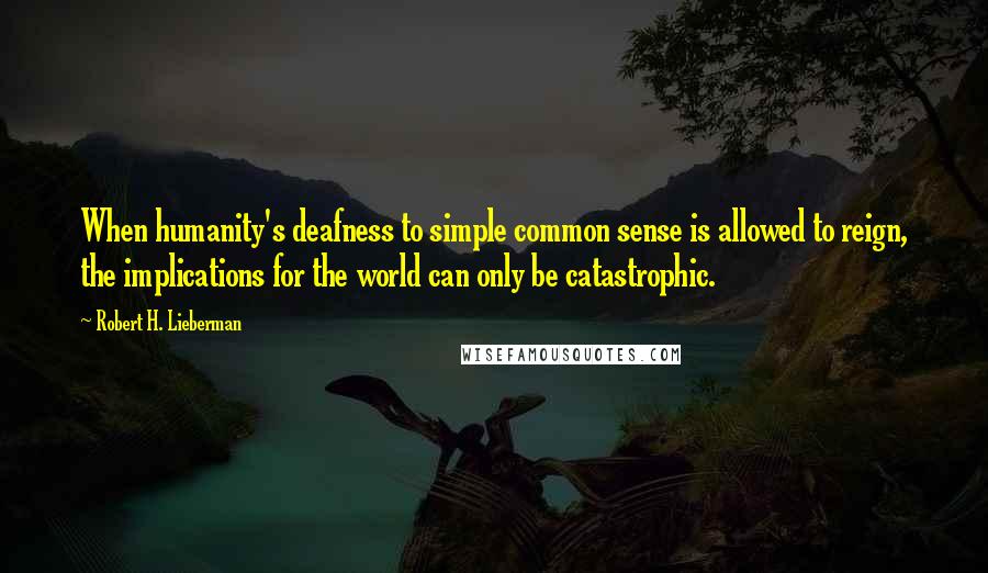 Robert H. Lieberman Quotes: When humanity's deafness to simple common sense is allowed to reign, the implications for the world can only be catastrophic.