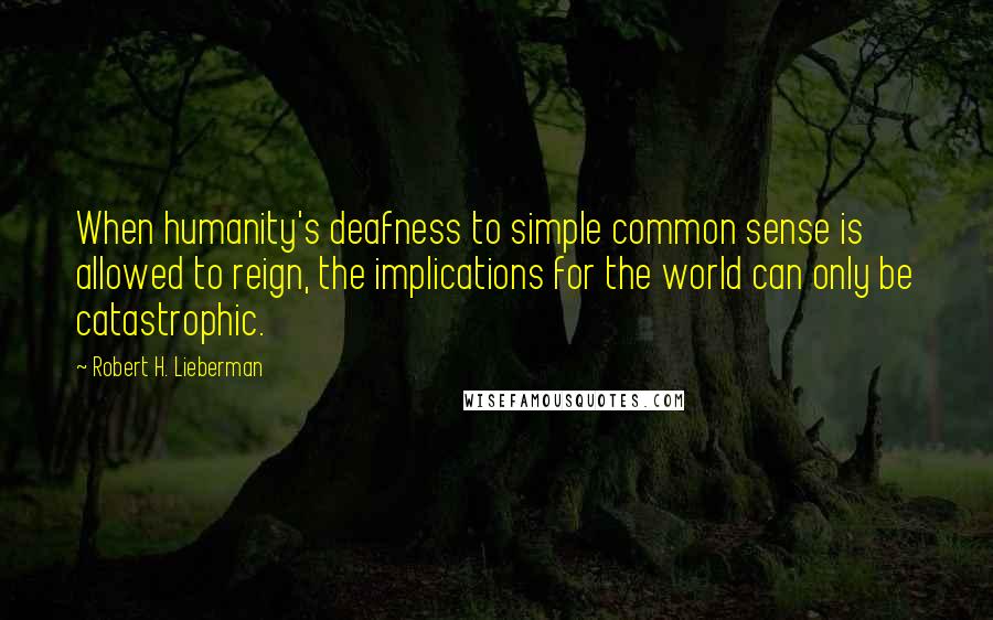 Robert H. Lieberman Quotes: When humanity's deafness to simple common sense is allowed to reign, the implications for the world can only be catastrophic.