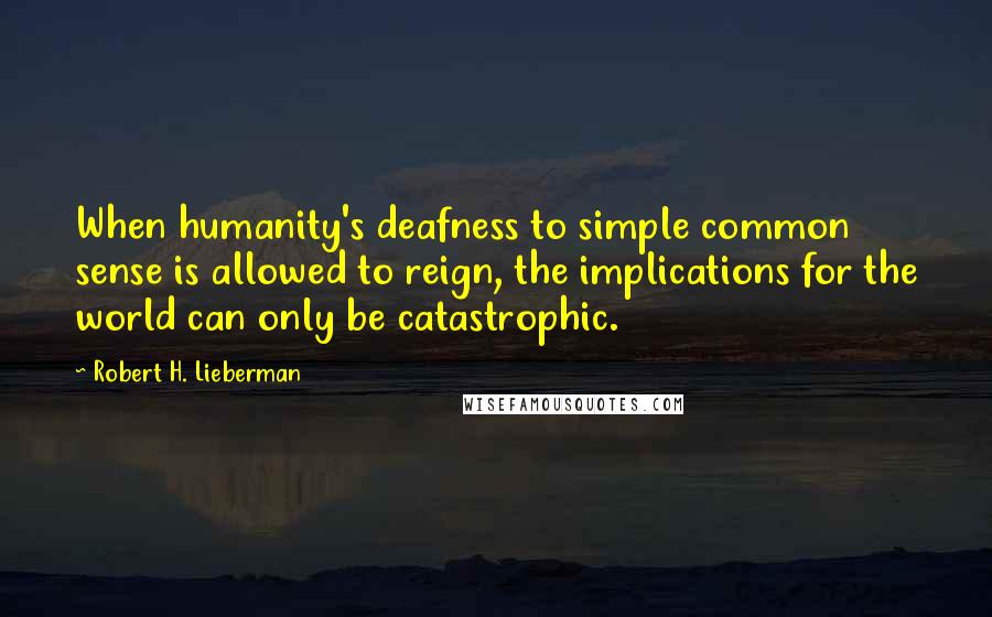 Robert H. Lieberman Quotes: When humanity's deafness to simple common sense is allowed to reign, the implications for the world can only be catastrophic.