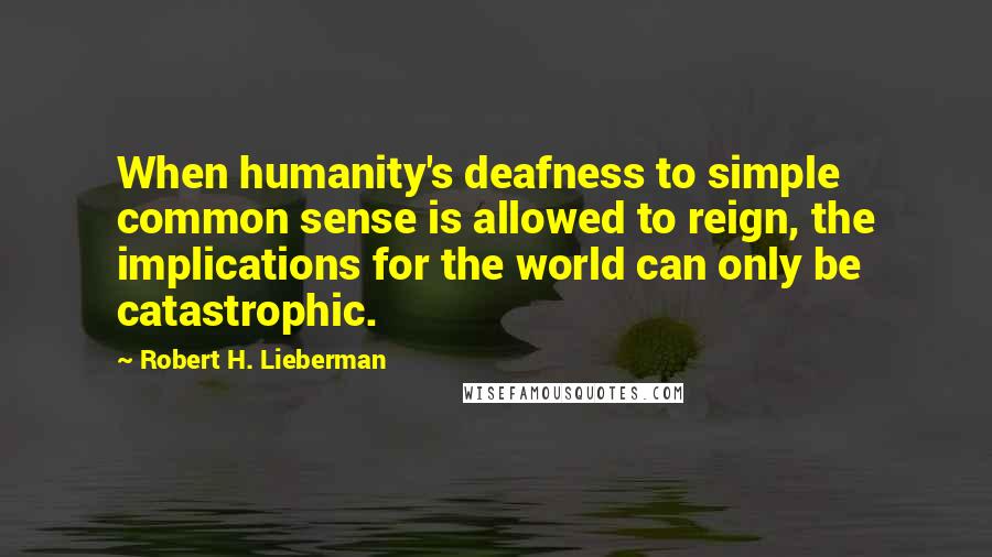 Robert H. Lieberman Quotes: When humanity's deafness to simple common sense is allowed to reign, the implications for the world can only be catastrophic.