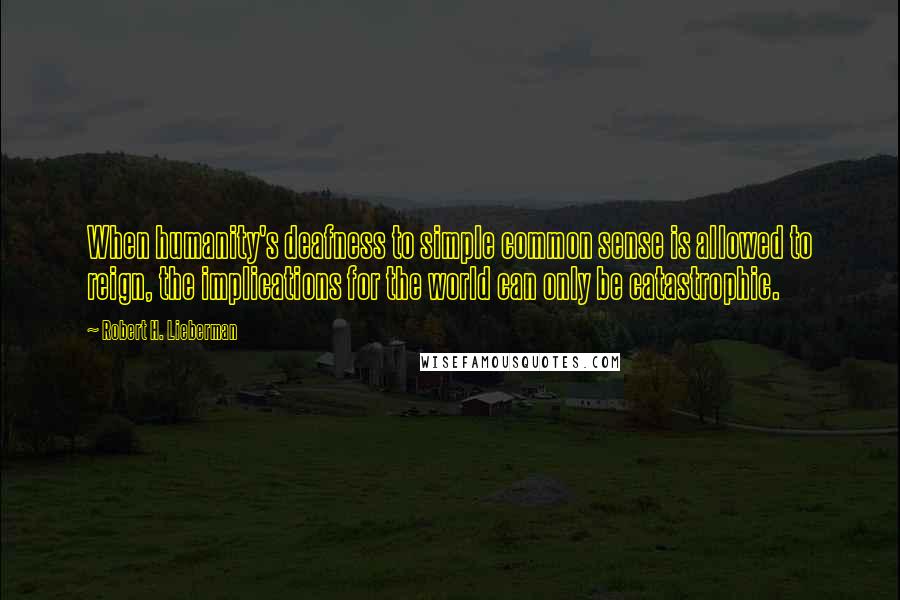 Robert H. Lieberman Quotes: When humanity's deafness to simple common sense is allowed to reign, the implications for the world can only be catastrophic.