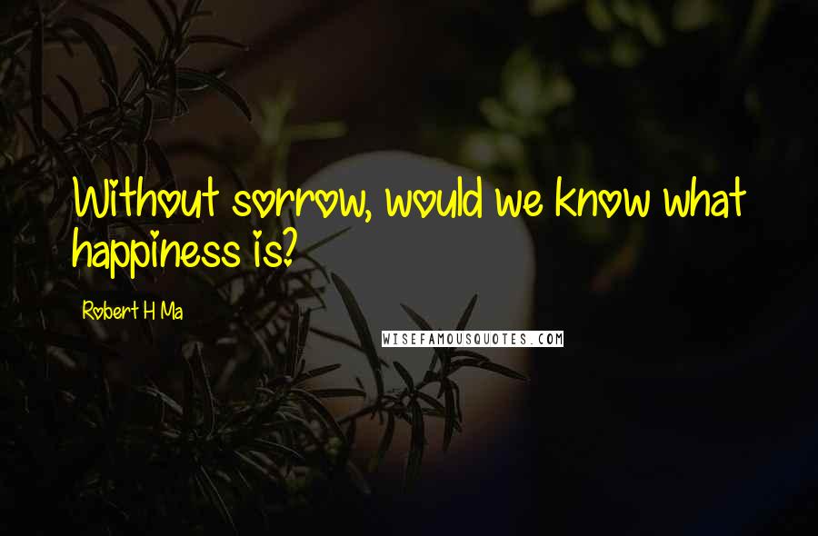Robert H Ma Quotes: Without sorrow, would we know what happiness is?