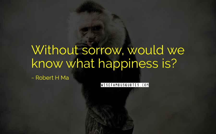 Robert H Ma Quotes: Without sorrow, would we know what happiness is?
