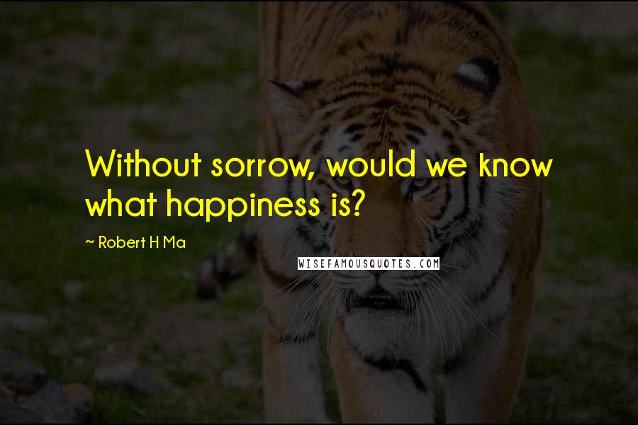 Robert H Ma Quotes: Without sorrow, would we know what happiness is?