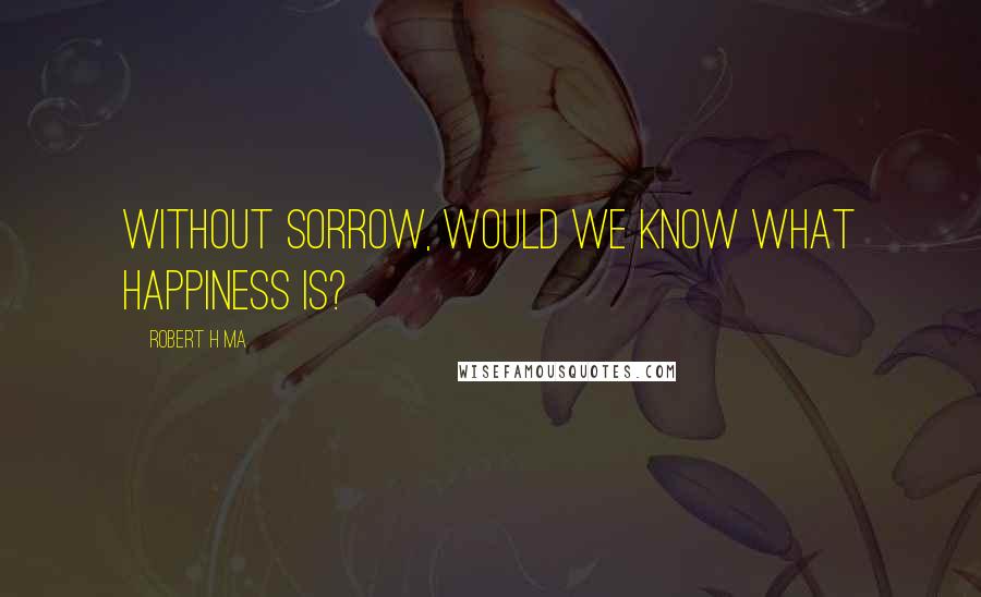 Robert H Ma Quotes: Without sorrow, would we know what happiness is?