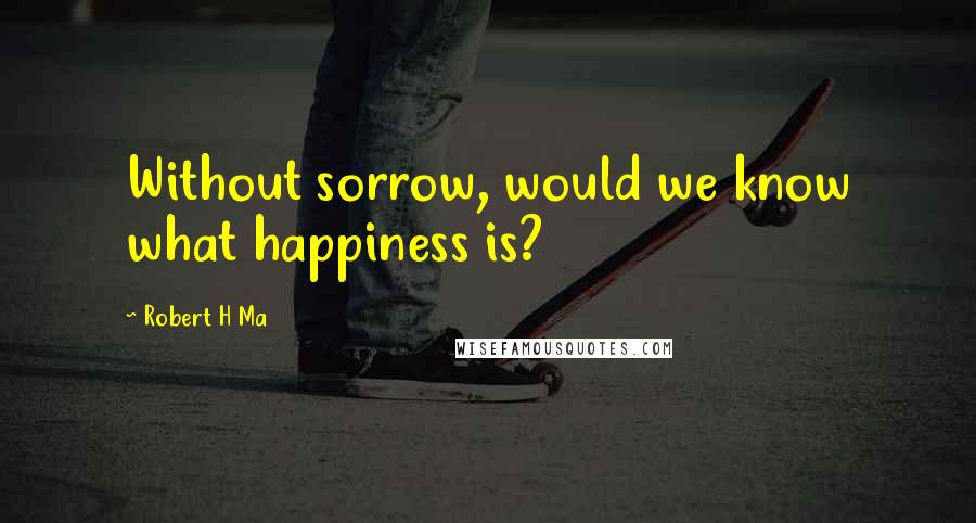 Robert H Ma Quotes: Without sorrow, would we know what happiness is?