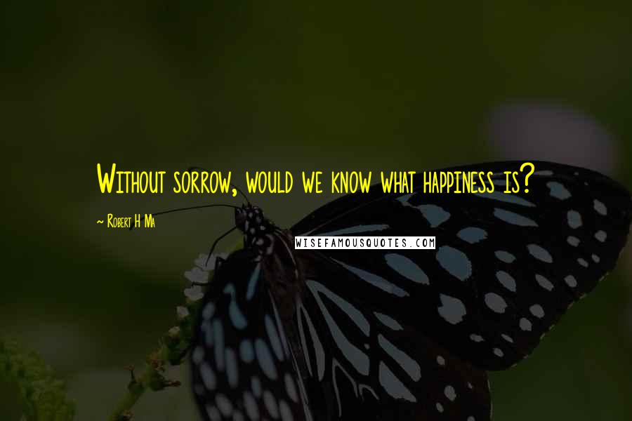 Robert H Ma Quotes: Without sorrow, would we know what happiness is?