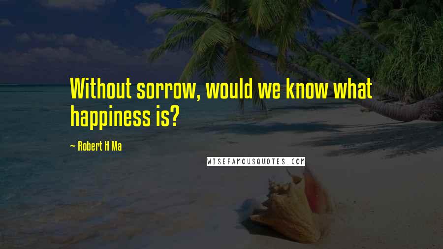 Robert H Ma Quotes: Without sorrow, would we know what happiness is?