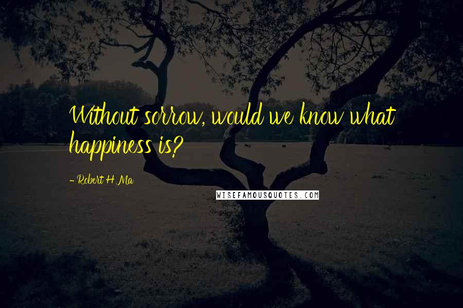 Robert H Ma Quotes: Without sorrow, would we know what happiness is?