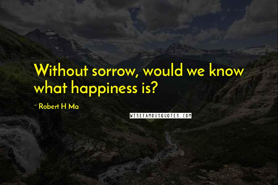 Robert H Ma Quotes: Without sorrow, would we know what happiness is?
