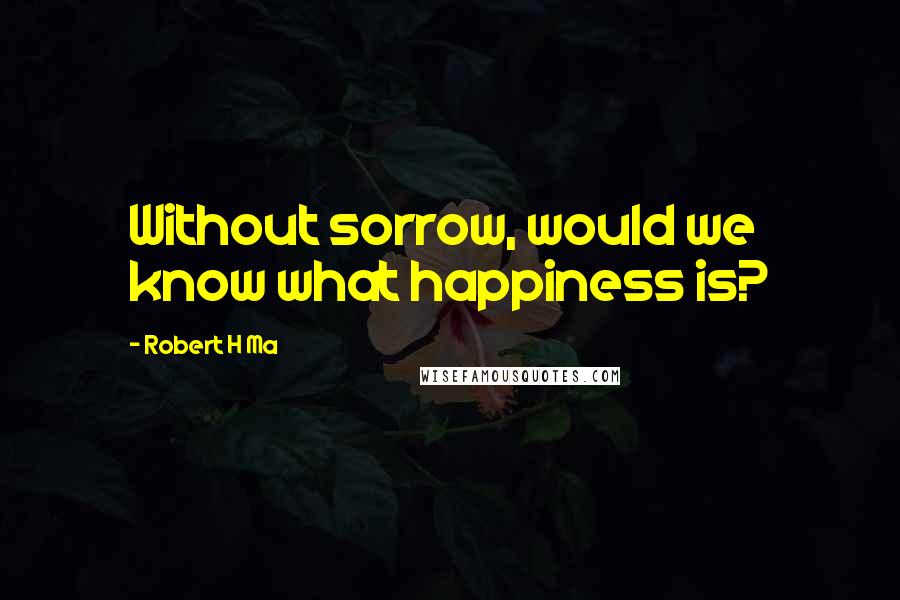 Robert H Ma Quotes: Without sorrow, would we know what happiness is?