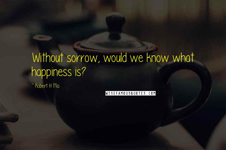 Robert H Ma Quotes: Without sorrow, would we know what happiness is?