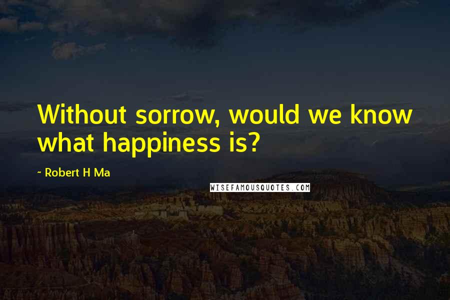 Robert H Ma Quotes: Without sorrow, would we know what happiness is?