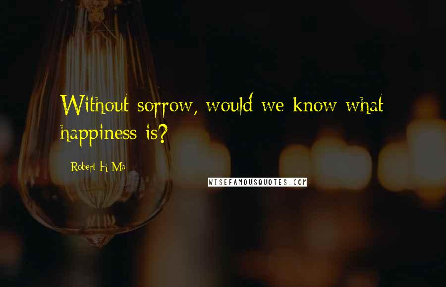 Robert H Ma Quotes: Without sorrow, would we know what happiness is?