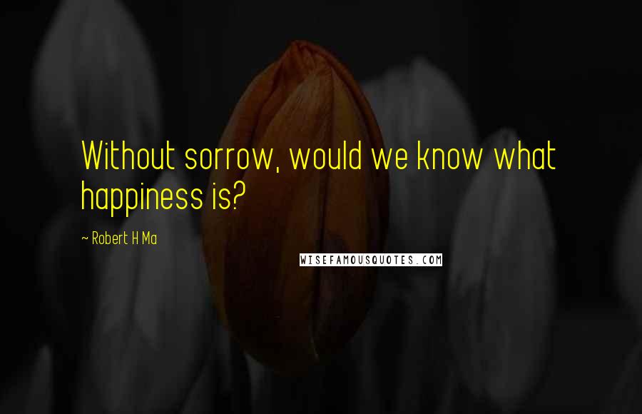 Robert H Ma Quotes: Without sorrow, would we know what happiness is?