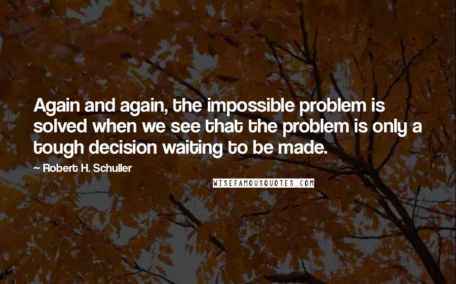 Robert H. Schuller Quotes: Again and again, the impossible problem is solved when we see that the problem is only a tough decision waiting to be made.