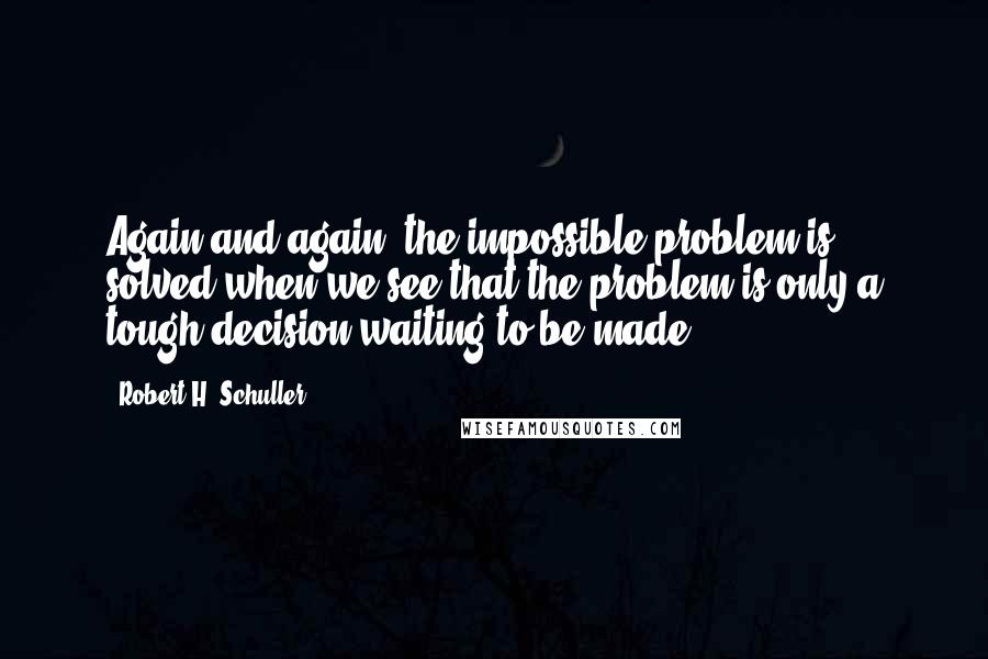 Robert H. Schuller Quotes: Again and again, the impossible problem is solved when we see that the problem is only a tough decision waiting to be made.