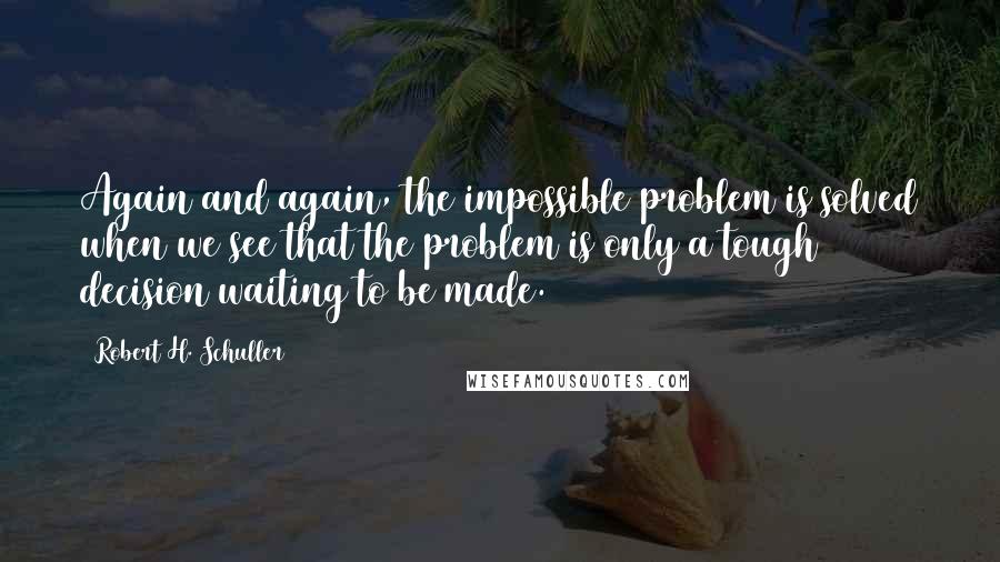 Robert H. Schuller Quotes: Again and again, the impossible problem is solved when we see that the problem is only a tough decision waiting to be made.