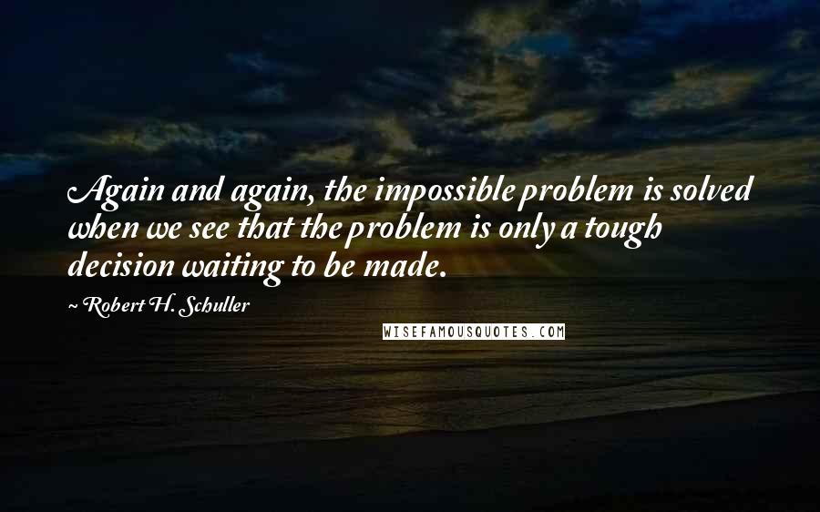 Robert H. Schuller Quotes: Again and again, the impossible problem is solved when we see that the problem is only a tough decision waiting to be made.