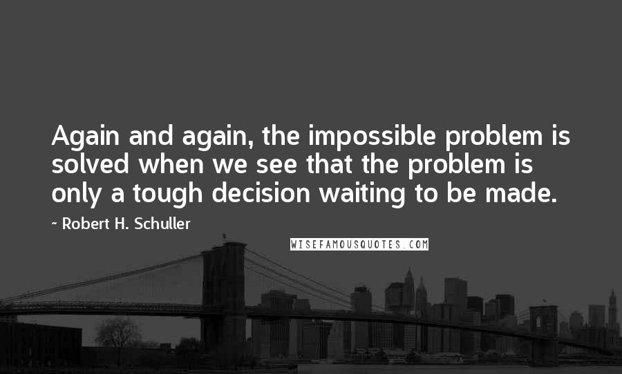 Robert H. Schuller Quotes: Again and again, the impossible problem is solved when we see that the problem is only a tough decision waiting to be made.