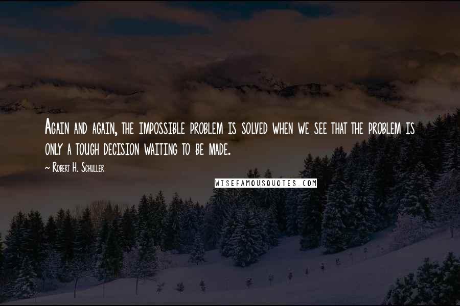 Robert H. Schuller Quotes: Again and again, the impossible problem is solved when we see that the problem is only a tough decision waiting to be made.