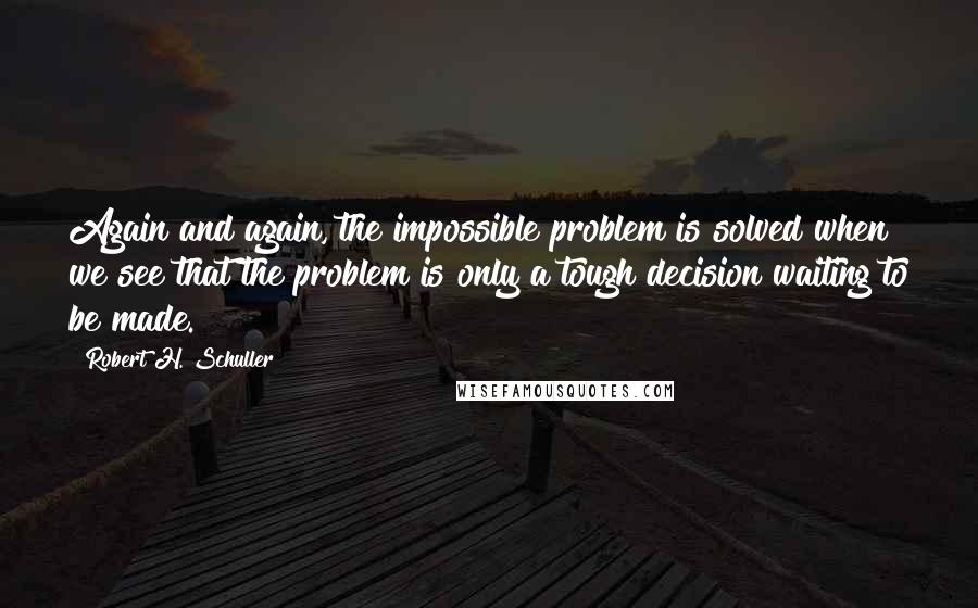 Robert H. Schuller Quotes: Again and again, the impossible problem is solved when we see that the problem is only a tough decision waiting to be made.