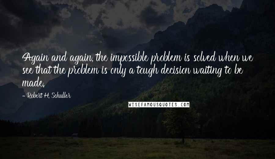 Robert H. Schuller Quotes: Again and again, the impossible problem is solved when we see that the problem is only a tough decision waiting to be made.