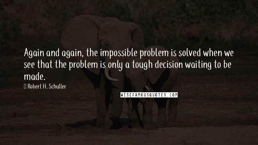 Robert H. Schuller Quotes: Again and again, the impossible problem is solved when we see that the problem is only a tough decision waiting to be made.