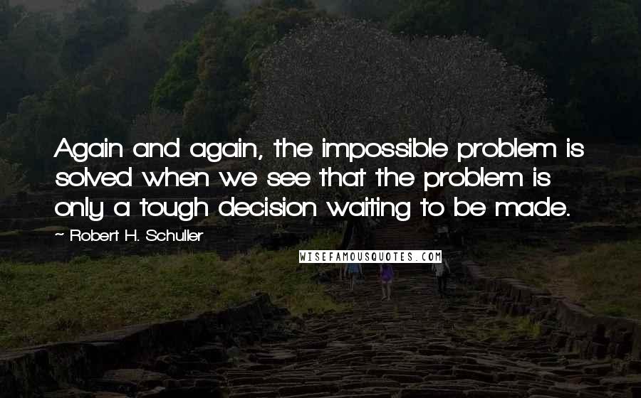 Robert H. Schuller Quotes: Again and again, the impossible problem is solved when we see that the problem is only a tough decision waiting to be made.