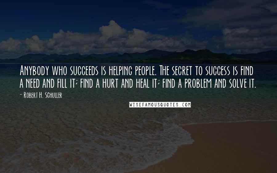 Robert H. Schuller Quotes: Anybody who succeeds is helping people. The secret to success is find a need and fill it; find a hurt and heal it; find a problem and solve it.
