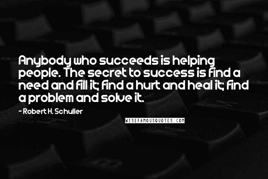 Robert H. Schuller Quotes: Anybody who succeeds is helping people. The secret to success is find a need and fill it; find a hurt and heal it; find a problem and solve it.